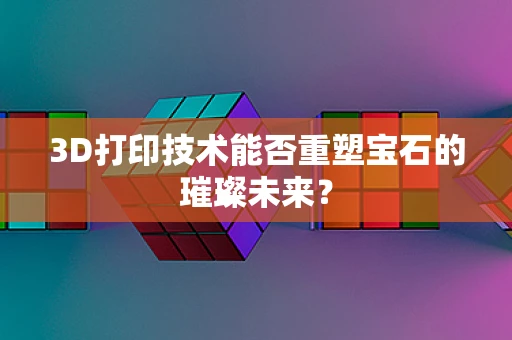 3D打印技术能否重塑宝石的璀璨未来？