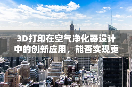 3D打印在空气净化器设计中的创新应用，能否实现更高效的空气净化？