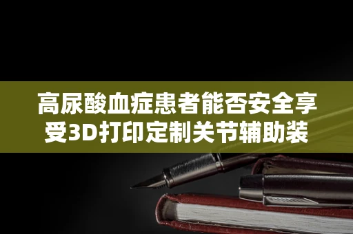 高尿酸血症患者能否安全享受3D打印定制关节辅助装置？