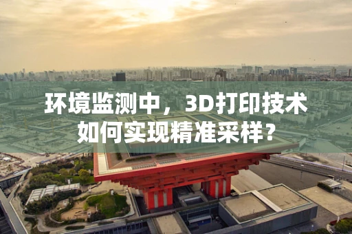环境监测中，3D打印技术如何实现精准采样？