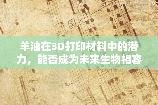 羊油在3D打印材料中的潜力，能否成为未来生物相容性材料的黑马？