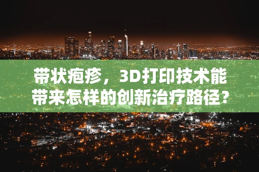 带状疱疹，3D打印技术能带来怎样的创新治疗路径？