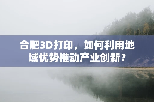 合肥3D打印，如何利用地域优势推动产业创新？
