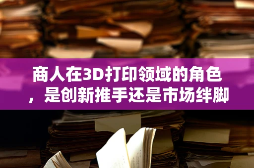 商人在3D打印领域的角色，是创新推手还是市场绊脚石？