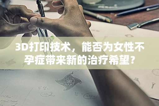 3D打印技术，能否为女性不孕症带来新的治疗希望？