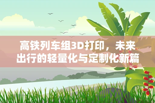 高铁列车组3D打印，未来出行的轻量化与定制化新篇章？