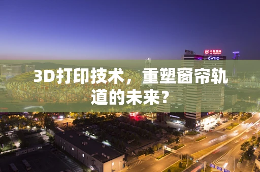 3D打印技术，重塑窗帘轨道的未来？