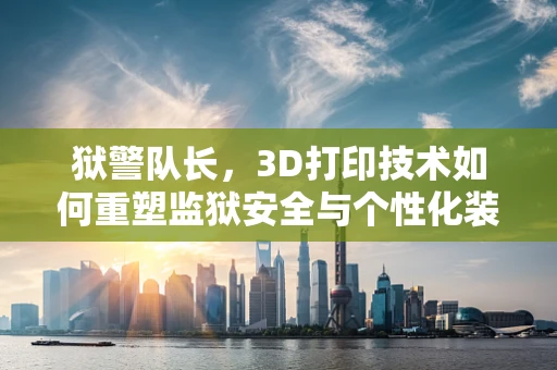 狱警队长，3D打印技术如何重塑监狱安全与个性化装备？