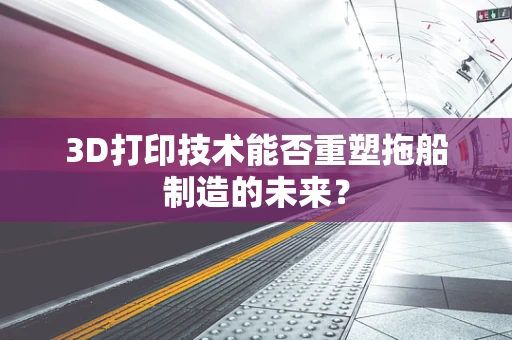 3D打印技术能否重塑拖船制造的未来？