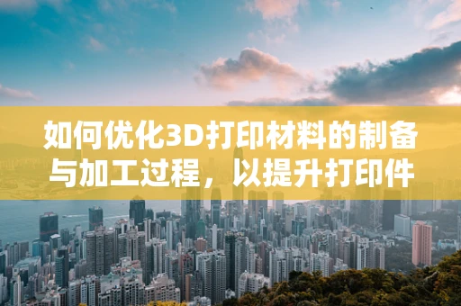 如何优化3D打印材料的制备与加工过程，以提升打印件的性能与精度？