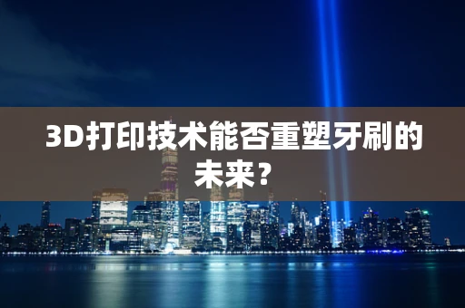 3D打印技术能否重塑牙刷的未来？