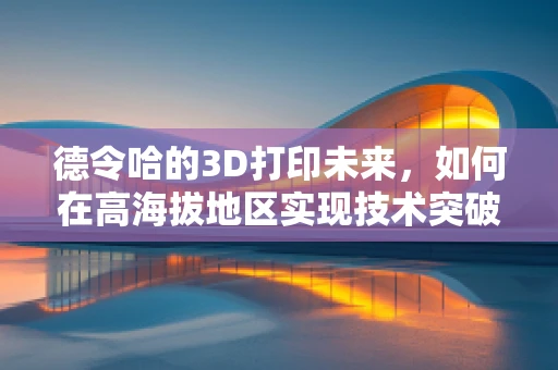 德令哈的3D打印未来，如何在高海拔地区实现技术突破？