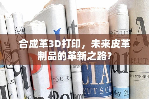 合成革3D打印，未来皮革制品的革新之路？