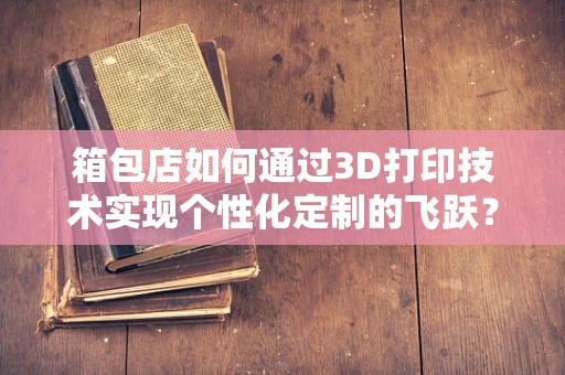 箱包店如何通过3D打印技术实现个性化定制的飞跃？