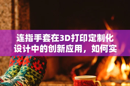 连指手套在3D打印定制化设计中的创新应用，如何实现既舒适又个性化的穿戴体验？
