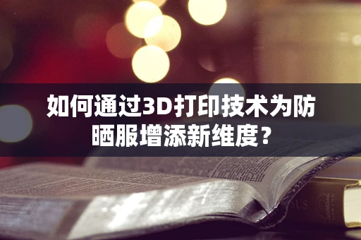 如何通过3D打印技术为防晒服增添新维度？