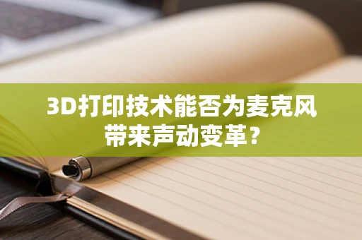 3D打印技术能否为麦克风带来声动变革？