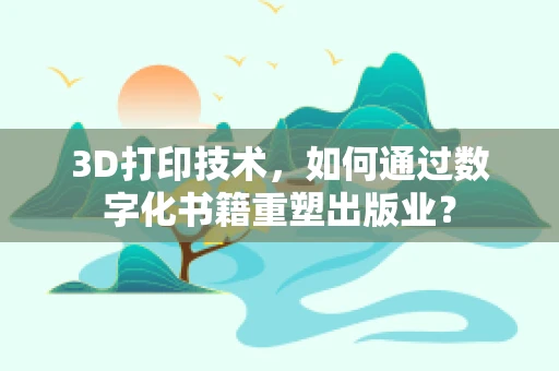 3D打印技术，如何通过数字化书籍重塑出版业？