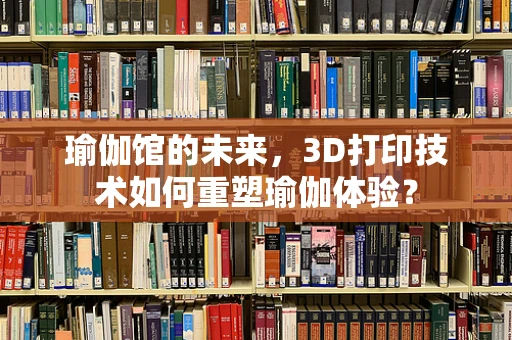 瑜伽馆的未来，3D打印技术如何重塑瑜伽体验？