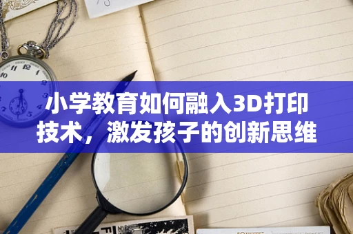 小学教育如何融入3D打印技术，激发孩子的创新思维？