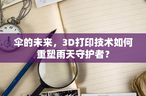 伞的未来，3D打印技术如何重塑雨天守护者？