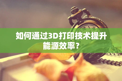 如何通过3D打印技术提升能源效率？