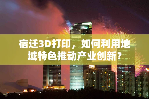 宿迁3D打印，如何利用地域特色推动产业创新？