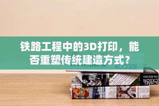 铁路工程中的3D打印，能否重塑传统建造方式？