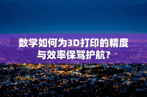 数学如何为3D打印的精度与效率保驾护航？