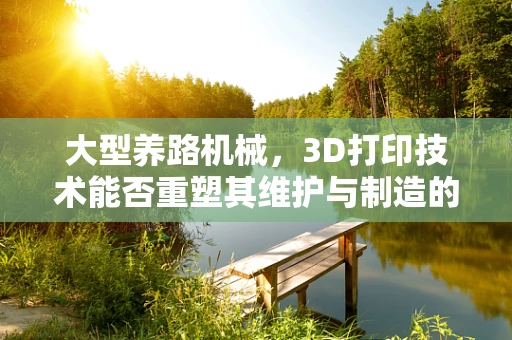 大型养路机械，3D打印技术能否重塑其维护与制造的未来？