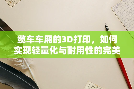 缆车车厢的3D打印，如何实现轻量化与耐用性的完美结合？