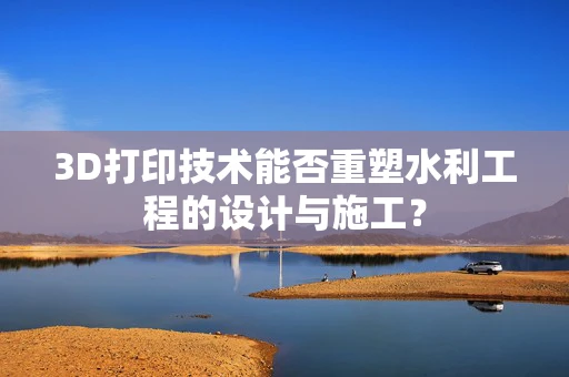 3D打印技术能否重塑水利工程的设计与施工？
