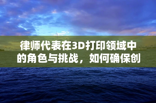 律师代表在3D打印领域中的角色与挑战，如何确保创新与合规并进？