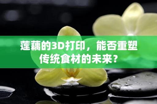 莲藕的3D打印，能否重塑传统食材的未来？