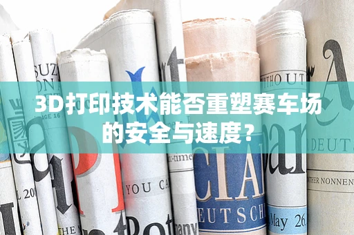 3D打印技术能否重塑赛车场的安全与速度？