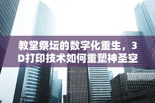 教堂祭坛的数字化重生，3D打印技术如何重塑神圣空间？