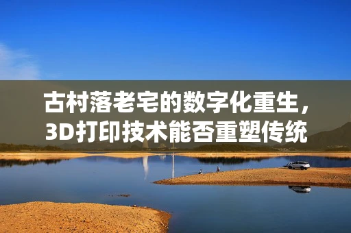 古村落老宅的数字化重生，3D打印技术能否重塑传统建筑之美？