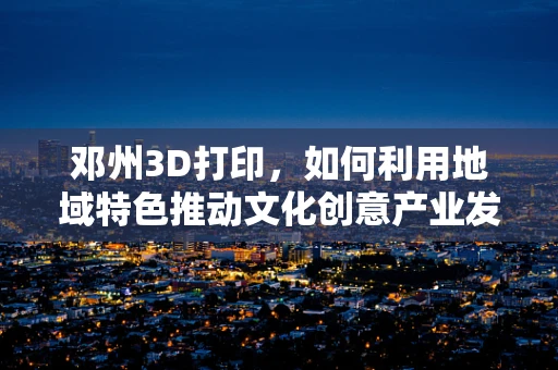 邓州3D打印，如何利用地域特色推动文化创意产业发展？