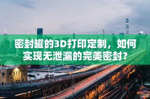 密封罐的3D打印定制，如何实现无泄漏的完美密封？