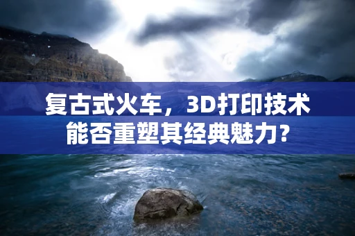 复古式火车，3D打印技术能否重塑其经典魅力？