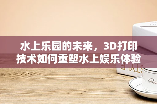 水上乐园的未来，3D打印技术如何重塑水上娱乐体验？