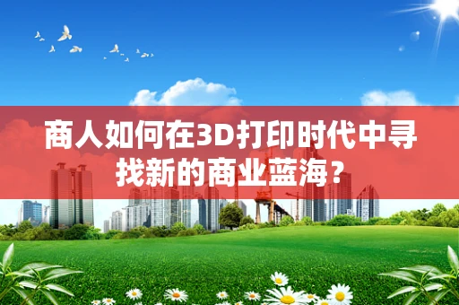 商人如何在3D打印时代中寻找新的商业蓝海？