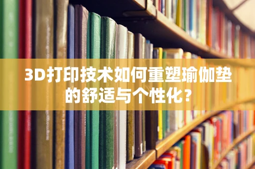 3D打印技术如何重塑瑜伽垫的舒适与个性化？