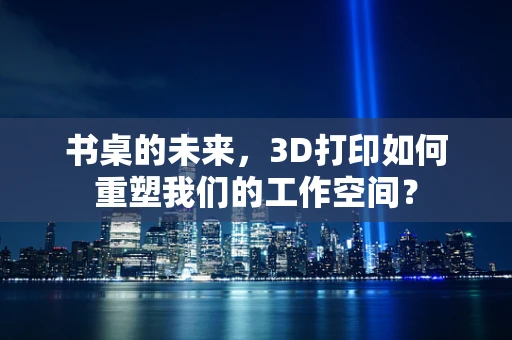 书桌的未来，3D打印如何重塑我们的工作空间？