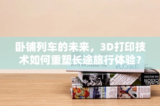 卧铺列车的未来，3D打印技术如何重塑长途旅行体验？