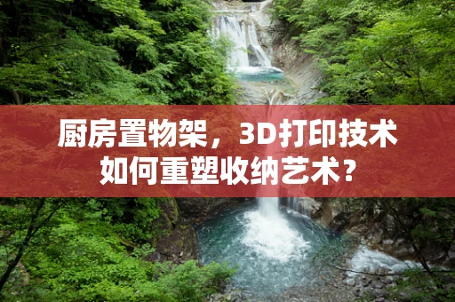 厨房置物架，3D打印技术如何重塑收纳艺术？