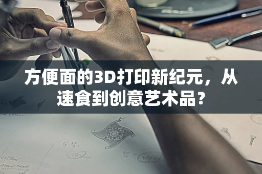 方便面的3D打印新纪元，从速食到创意艺术品？