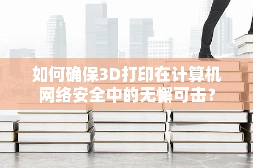 如何确保3D打印在计算机网络安全中的无懈可击？