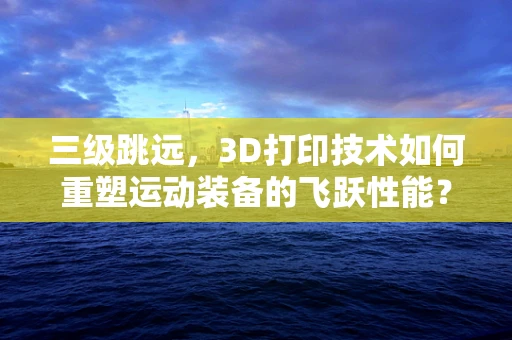 三级跳远，3D打印技术如何重塑运动装备的飞跃性能？