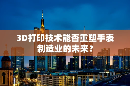 3D打印技术能否重塑手表制造业的未来？